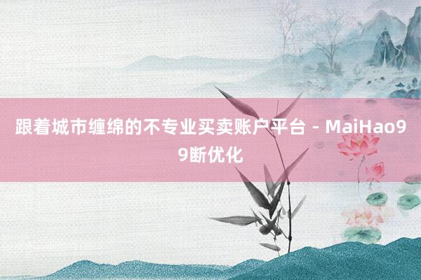 跟着城市缠绵的不专业买卖账户平台 - MaiHao99断优化